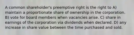 A common shareholder's preemptive right is the right to A) maintain a proportionate share of ownership in the corporation. B) vote for board members when vacancies arise. C) share in earnings of the corporation via dividends when declared. D) any increase in share value between the time purchased and sold.