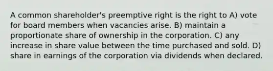 A common shareholder's preemptive right is the right to A) vote for board members when vacancies arise. B) maintain a proportionate share of ownership in the corporation. C) any increase in share value between the time purchased and sold. D) share in earnings of the corporation via dividends when declared.