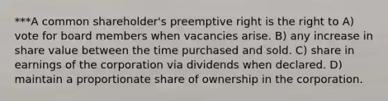 ***A common shareholder's preemptive right is the right to A) vote for board members when vacancies arise. B) any increase in share value between the time purchased and sold. C) share in earnings of the corporation via dividends when declared. D) maintain a proportionate share of ownership in the corporation.