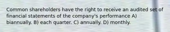 Common shareholders have the right to receive an audited set of financial statements of the company's performance A) biannually. B) each quarter. C) annually. D) monthly.