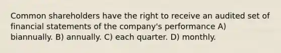 Common shareholders have the right to receive an audited set of financial statements of the company's performance A) biannually. B) annually. C) each quarter. D) monthly.