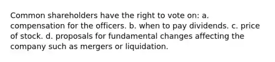 Common shareholders have the right to vote on: a. compensation for the officers. b. when to pay dividends. c. price of stock. d. proposals for fundamental changes affecting the company such as mergers or liquidation.