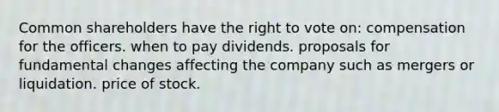 Common shareholders have the right to vote on: compensation for the officers. when to pay dividends. proposals for fundamental changes affecting the company such as mergers or liquidation. price of stock.