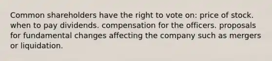 Common shareholders have the right to vote on: price of stock. when to pay dividends. compensation for the officers. proposals for fundamental changes affecting the company such as mergers or liquidation.