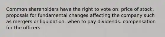 Common shareholders have the right to vote on: price of stock. proposals for fundamental changes affecting the company such as mergers or liquidation. when to pay dividends. compensation for the officers.