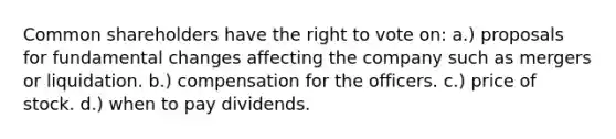 Common shareholders have the right to vote on: a.) proposals for fundamental changes affecting the company such as mergers or liquidation. b.) compensation for the officers. c.) price of stock. d.) when to pay dividends.