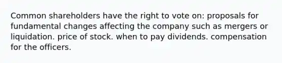 Common shareholders have the right to vote on: proposals for fundamental changes affecting the company such as mergers or liquidation. price of stock. when to pay dividends. compensation for the officers.