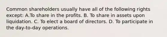 Common shareholders usually have all of the following rights except: A.To share in the profits. B. To share in assets upon liquidation. C. To elect a board of directors. D. To participate in the day-to-day operations.