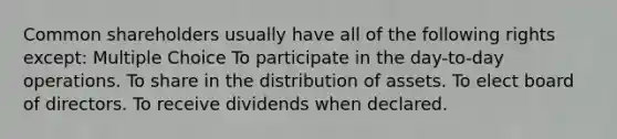 Common shareholders usually have all of the following rights except: Multiple Choice To participate in the day-to-day operations. To share in the distribution of assets. To elect board of directors. To receive dividends when declared.