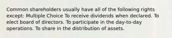 Common shareholders usually have all of the following rights except: Multiple Choice To receive dividends when declared. To elect board of directors. To participate in the day-to-day operations. To share in the distribution of assets.