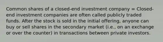 Common shares of a closed-end investment company = Closed-end investment companies are often called publicly traded funds. After the stock is sold in the initial offering, anyone can buy or sell shares in the secondary market (i.e., on an exchange or over the counter) in transactions between private investors.