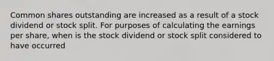 Common shares outstanding are increased as a result of a stock dividend or stock split. For purposes of calculating the earnings per share, when is the stock dividend or stock split considered to have occurred