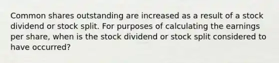 Common shares outstanding are increased as a result of a stock dividend or stock split. For purposes of calculating the earnings per share, when is the stock dividend or stock split considered to have occurred?