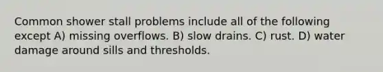 Common shower stall problems include all of the following except A) missing overflows. B) slow drains. C) rust. D) water damage around sills and thresholds.