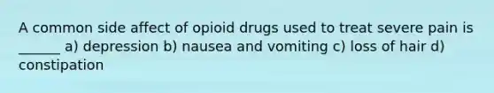 A common side affect of opioid drugs used to treat severe pain is ______ a) depression b) nausea and vomiting c) loss of hair d) constipation