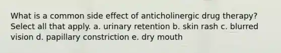 What is a common side effect of anticholinergic drug therapy? Select all that apply. a. urinary retention b. skin rash c. blurred vision d. papillary constriction e. dry mouth