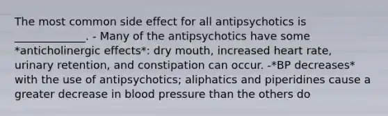 The most common side effect for all antipsychotics is _____________. - Many of the antipsychotics have some *anticholinergic effects*: dry mouth, increased heart rate, urinary retention, and constipation can occur. -*BP decreases* with the use of antipsychotics; aliphatics and piperidines cause a greater decrease in blood pressure than the others do