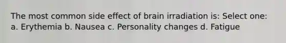 The most common side effect of brain irradiation is: Select one: a. Erythemia b. Nausea c. Personality changes d. Fatigue