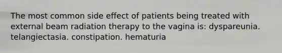 The most common side effect of patients being treated with external beam radiation therapy to the vagina is: dyspareunia. telangiectasia. constipation. hematuria