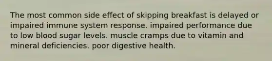 The most common side effect of skipping breakfast is delayed or impaired immune system response. impaired performance due to low blood sugar levels. muscle cramps due to vitamin and mineral deficiencies. poor digestive health.