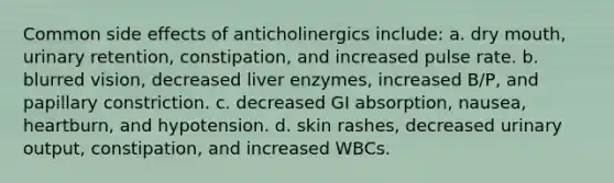 Common side effects of anticholinergics include: a. dry mouth, urinary retention, constipation, and increased pulse rate. b. blurred vision, decreased liver enzymes, increased B/P, and papillary constriction. c. decreased GI absorption, nausea, heartburn, and hypotension. d. skin rashes, decreased urinary output, constipation, and increased WBCs.