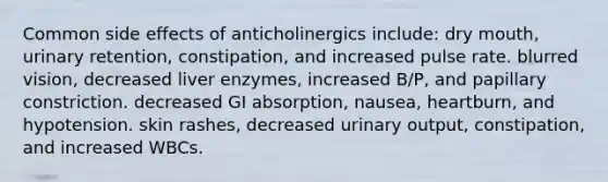 Common side effects of anticholinergics include: dry mouth, urinary retention, constipation, and increased pulse rate. blurred vision, decreased liver enzymes, increased B/P, and papillary constriction. decreased GI absorption, nausea, heartburn, and hypotension. skin rashes, decreased urinary output, constipation, and increased WBCs.