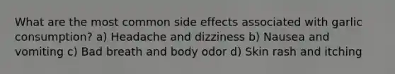 What are the most common side effects associated with garlic consumption? a) Headache and dizziness b) Nausea and vomiting c) Bad breath and body odor d) Skin rash and itching