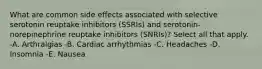 What are common side effects associated with selective serotonin reuptake inhibitors (SSRIs) and serotonin-norepinephrine reuptake inhibitors (SNRIs)? Select all that apply. -A. Arthralgias -B. Cardiac arrhythmias -C. Headaches -D. Insomnia -E. Nausea