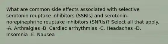 What are common side effects associated with selective serotonin reuptake inhibitors (SSRIs) and serotonin-norepinephrine reuptake inhibitors (SNRIs)? Select all that apply. -A. Arthralgias -B. Cardiac arrhythmias -C. Headaches -D. Insomnia -E. Nausea