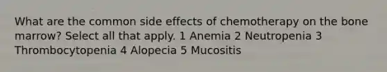 What are the common side effects of chemotherapy on the bone marrow? Select all that apply. 1 Anemia 2 Neutropenia 3 Thrombocytopenia 4 Alopecia 5 Mucositis