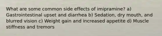 What are some common side effects of imipramine? a) Gastrointestinal upset and diarrhea b) Sedation, dry mouth, and blurred vision c) Weight gain and increased appetite d) Muscle stiffness and tremors