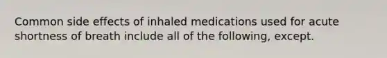 Common side effects of inhaled medications used for acute shortness of breath include all of the following, except.