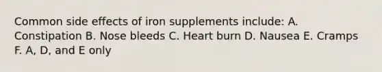 Common side effects of iron supplements include: A. Constipation B. Nose bleeds C. Heart burn D. Nausea E. Cramps F. A, D, and E only