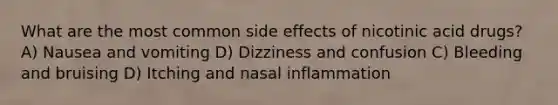 What are the most common side effects of nicotinic acid drugs? A) Nausea and vomiting D) Dizziness and confusion C) Bleeding and bruising D) Itching and nasal inflammation