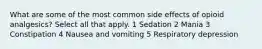 What are some of the most common side effects of opioid analgesics? Select all that apply. 1 Sedation 2 Mania 3 Constipation 4 Nausea and vomiting 5 Respiratory depression