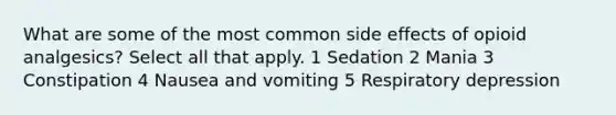 What are some of the most common side effects of opioid analgesics? Select all that apply. 1 Sedation 2 Mania 3 Constipation 4 Nausea and vomiting 5 Respiratory depression