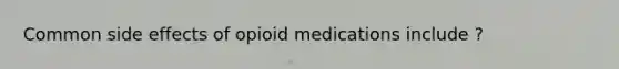 Common side effects of opioid medications include ?