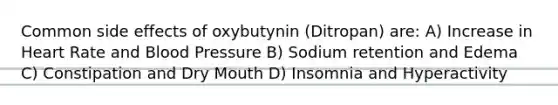 Common side effects of oxybutynin (Ditropan) are: A) Increase in Heart Rate and Blood Pressure B) Sodium retention and Edema C) Constipation and Dry Mouth D) Insomnia and Hyperactivity