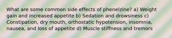 What are some common side effects of phenelzine? a) Weight gain and increased appetite b) Sedation and drowsiness c) Constipation, dry mouth, orthostatic hypotension, insomnia, nausea, and loss of appetite d) Muscle stiffness and tremors