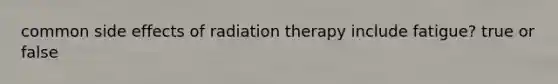 common side effects of radiation therapy include fatigue? true or false