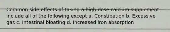 Common side effects of taking a high-dose calcium supplement include all of the following except a. Constipation b. Excessive gas c. Intestinal bloating d. Increased iron absorption