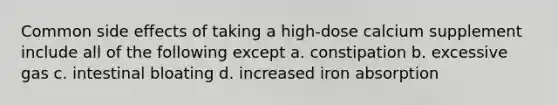 Common side effects of taking a high-dose calcium supplement include all of the following except a. constipation b. excessive gas c. intestinal bloating d. increased iron absorption