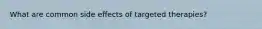 What are common side effects of targeted therapies?