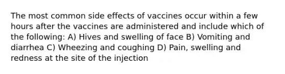 The most common side effects of vaccines occur within a few hours after the vaccines are administered and include which of the following: A) Hives and swelling of face B) Vomiting and diarrhea C) Wheezing and coughing D) Pain, swelling and redness at the site of the injection