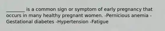 ________ is a common sign or symptom of early pregnancy that occurs in many healthy pregnant women. -Pernicious anemia -Gestational diabetes -Hypertension -Fatigue