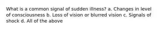 What is a common signal of sudden illness? a. Changes in level of consciousness b. Loss of vision or blurred vision c. Signals of shock d. All of the above