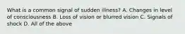 What is a common signal of sudden illness? A. Changes in level of consciousness B. Loss of vision or blurred vision C. Signals of shock D. All of the above