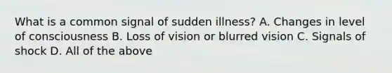 What is a common signal of sudden illness? A. Changes in level of consciousness B. Loss of vision or blurred vision C. Signals of shock D. All of the above