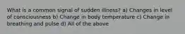 What is a common signal of sudden illness? a) Changes in level of consciousness b) Change in body temperature c) Change in breathing and pulse d) All of the above