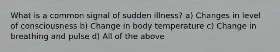 What is a common signal of sudden illness? a) Changes in level of consciousness b) Change in body temperature c) Change in breathing and pulse d) All of the above